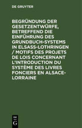 Begründung der Gesetzentwürfe, betreffend die Einführung des Grundbuchsystems in Elsaß-Lothringen / Motifs des projets de lois concernant l¿introduction du système des livres fonciers en Alsace-Lorraine