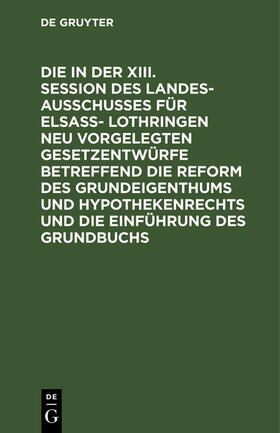 Die in der XIII. Session des Landesausschusses für Elsaß- Lothringen neu vorgelegten Gesetzentwürfe betreffend die Reform des Grundeigenthums und Hypothekenrechts und die Einführung des Grundbuchs